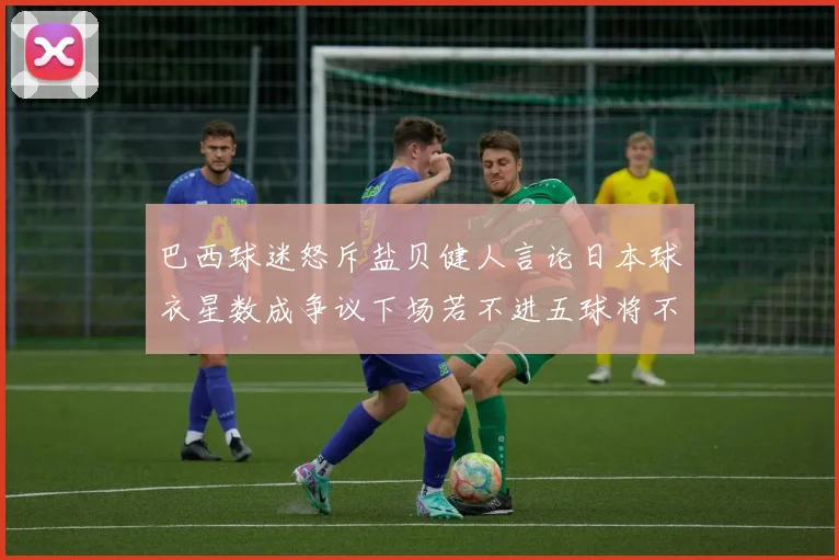 巴西球迷怒斥盐贝健人言论日本球衣星数成争议下场若不进五球将不庆祝