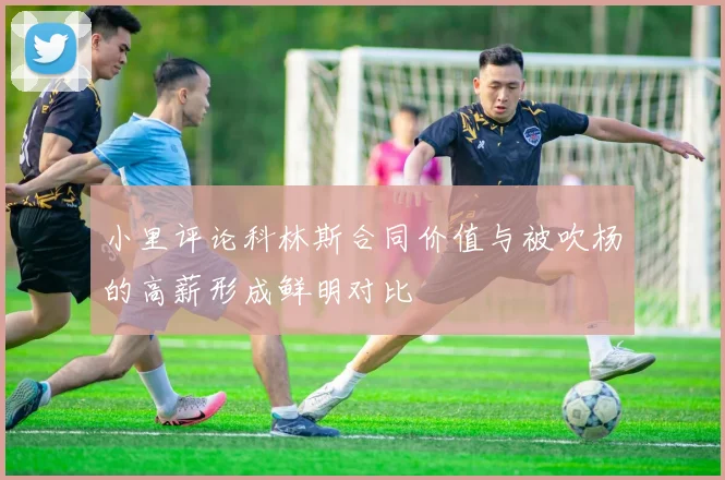 小里评论科林斯合同价值与被吹杨的高薪形成鲜明对比