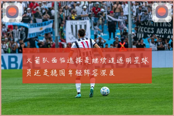火箭队面临选择是继续追逐明星球员还是稳固年轻阵容深度