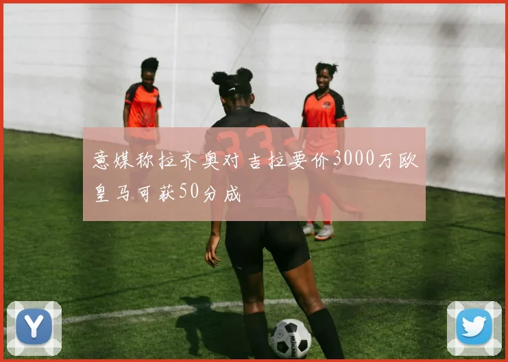 意媒称拉齐奥对吉拉要价3000万欧皇马可获50分成
