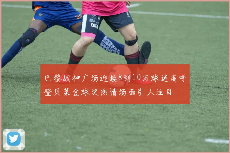 巴黎战神广场迎接8到10万球迷高呼登贝莱金球奖热情场面引人注目