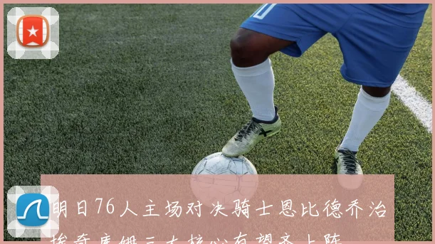 明日76人主场对决骑士恩比德乔治埃奇库姆三大核心有望齐上阵
