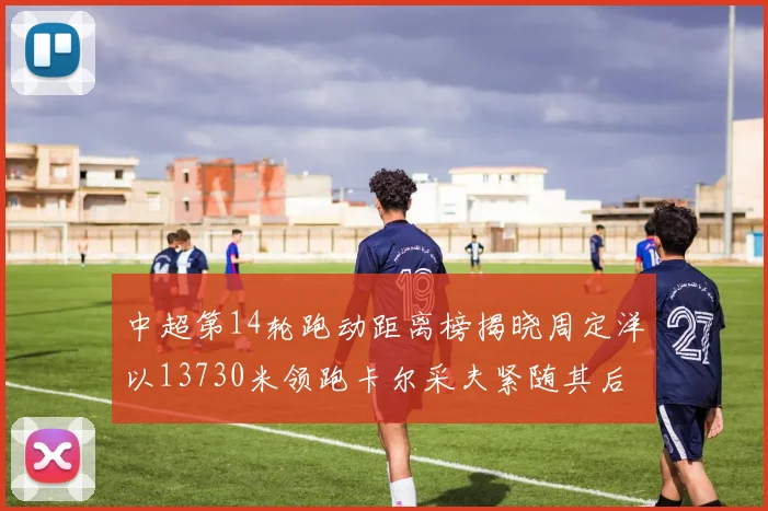 中超第14轮跑动距离榜揭晓周定洋以13730米领跑卡尔采夫紧随其后