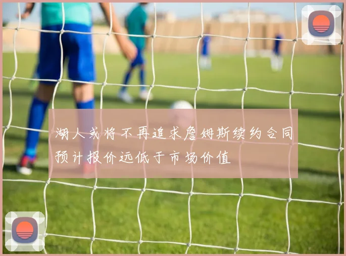 湖人或将不再追求詹姆斯续约合同预计报价远低于市场价值