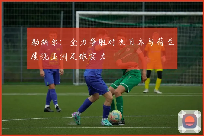 勒纳尔：全力争胜对决日本与荷兰展现亚洲足球实力