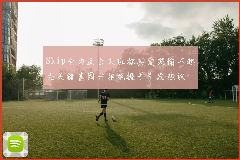 Skip全力反击文班称其爱哭输不起无关键基因并拒绝握手引发热议