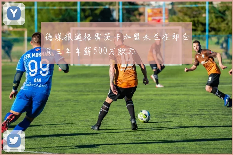 德媒报道格雷茨卡加盟米兰在即合同三年年薪500万欧元