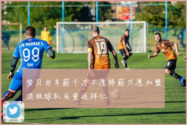 努贝尔年薪千万不愿降薪只愿加盟顶级球队或重返拜仁