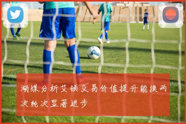 湖媒分析艾顿交易价值提升能换两次轮次显著进步