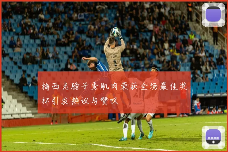 梅西光膀子秀肌肉荣获全场最佳奖杯引发热议与赞叹