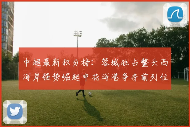 中超最新积分榜：蓉城独占鳌头西海岸强势崛起申花海港争夺前列位置