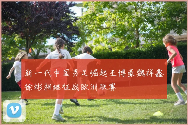 新一代中国男足崛起王博豪魏祥鑫徐彬相继征战欧洲联赛