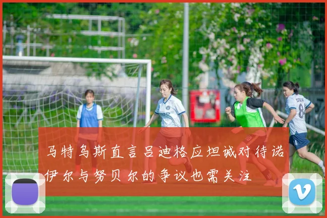 马特乌斯直言吕迪格应坦诚对待诺伊尔与努贝尔的争议也需关注
