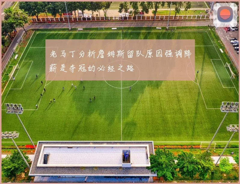 老马丁分析詹姆斯留队原因强调降薪是夺冠的必经之路