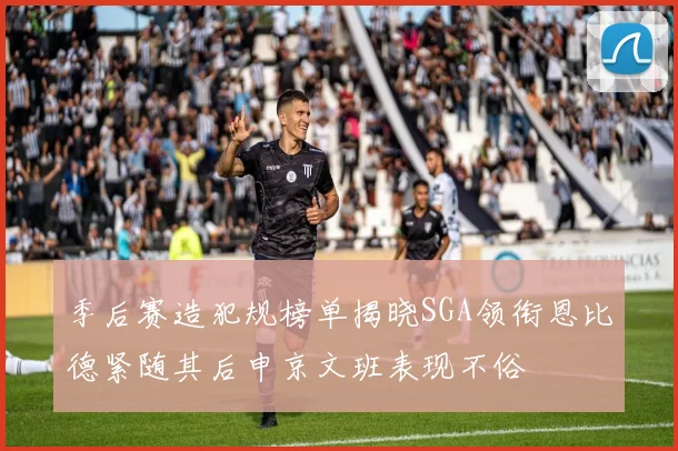 季后赛造犯规榜单揭晓SGA领衔恩比德紧随其后申京文班表现不俗