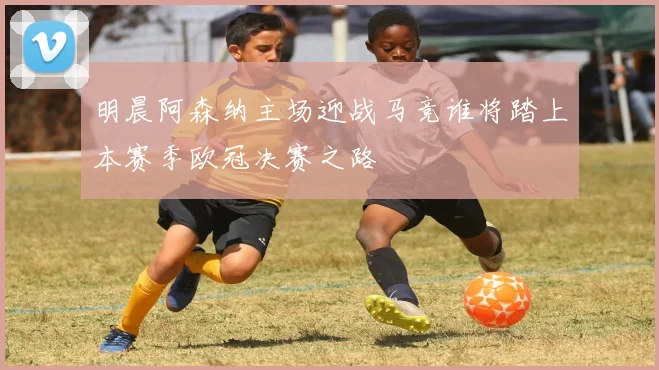 明晨阿森纳主场迎战马竞谁将踏上本赛季欧冠决赛之路