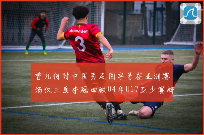 曾几何时中国男足国字号在亚洲赛场仅三度夺冠回顾04年U17亚少赛辉煌时刻