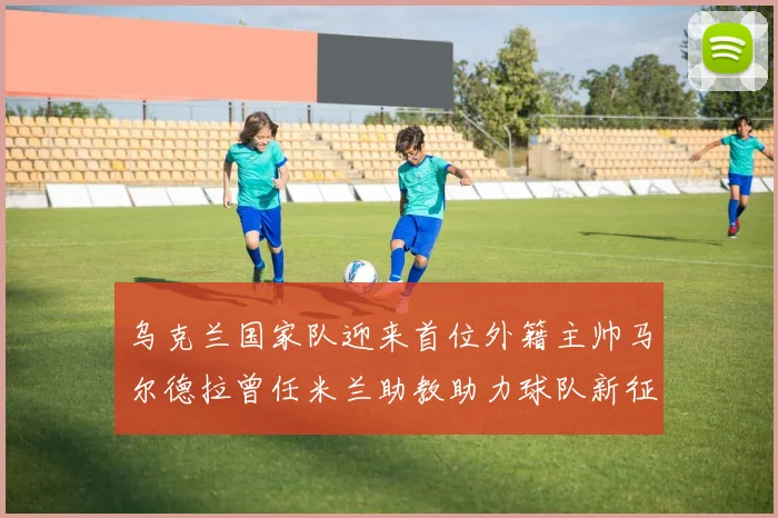乌克兰国家队迎来首位外籍主帅马尔德拉曾任米兰助教助力球队新征程