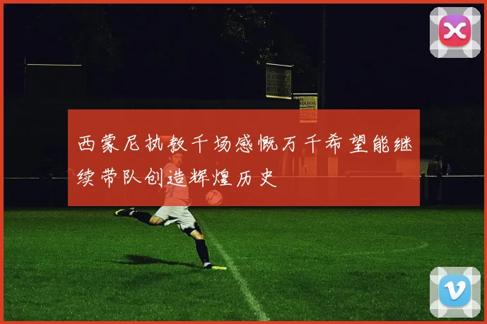 西蒙尼执教千场感慨万千希望能继续带队创造辉煌历史