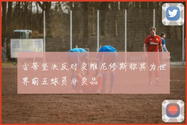 古蒂坚决反对卖维尼修斯称其为世界前五球员非卖品