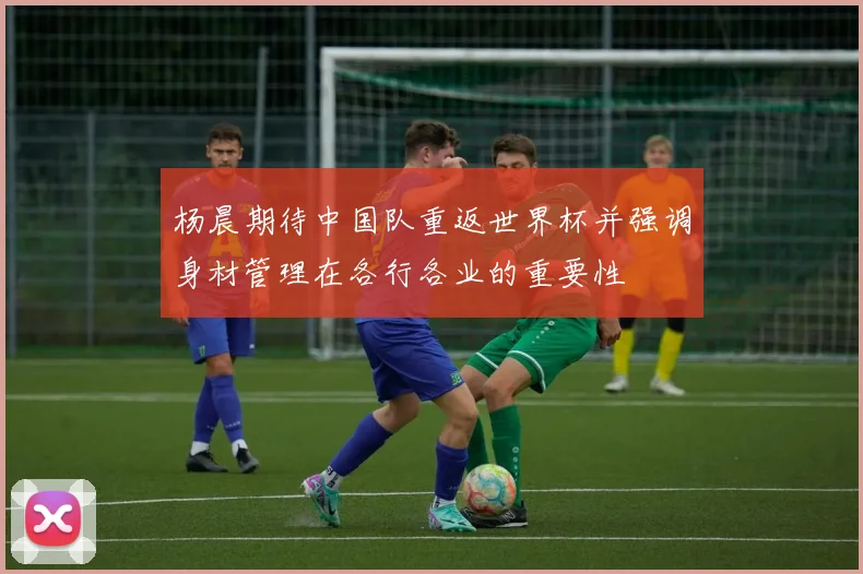 杨晨期待中国队重返世界杯并强调身材管理在各行各业的重要性