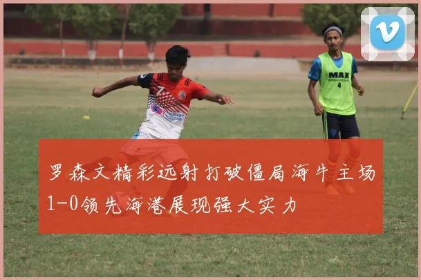 罗森文精彩远射打破僵局海牛主场1-0领先海港展现强大实力