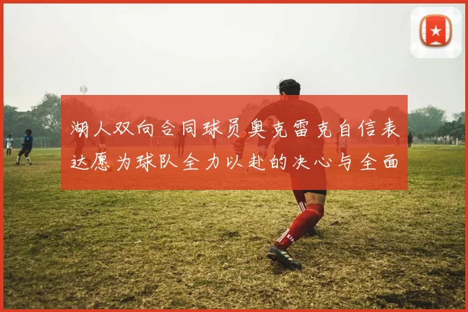 湖人双向合同球员奥克雷克自信表达愿为球队全力以赴的决心与全面能力