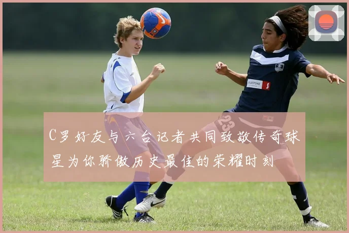 C罗好友与六台记者共同致敬传奇球星为你骄傲历史最佳的荣耀时刻