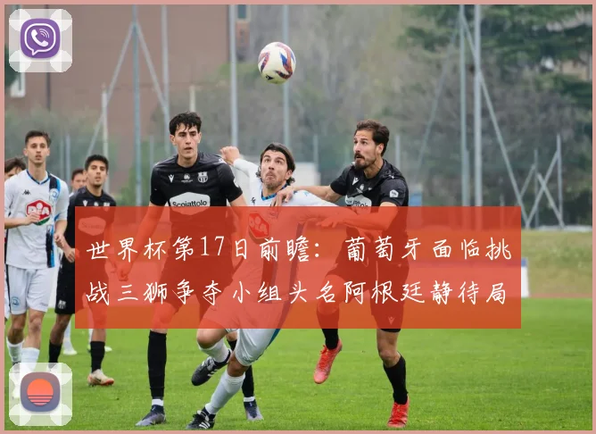 世界杯第17日前瞻：葡萄牙面临挑战三狮争夺小组头名阿根廷静待局势变化